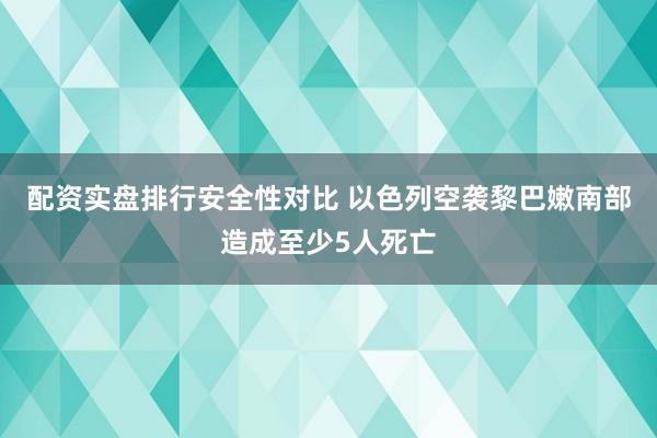 配资实盘排行安全性对比 以色列空袭黎巴嫩南部造成至少5人死亡