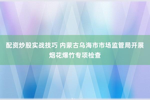 配资炒股实战技巧 内蒙古乌海市市场监管局开展烟花爆竹专项检查