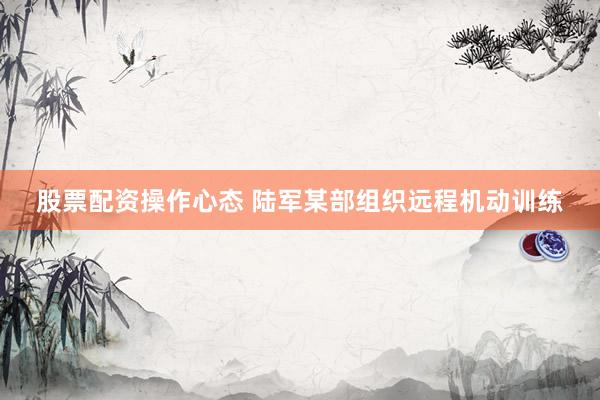 股票配资操作心态 陆军某部组织远程机动训练