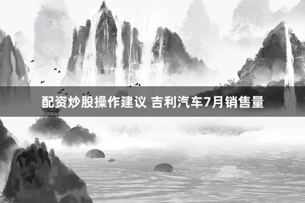 配资炒股操作建议 吉利汽车7月销售量