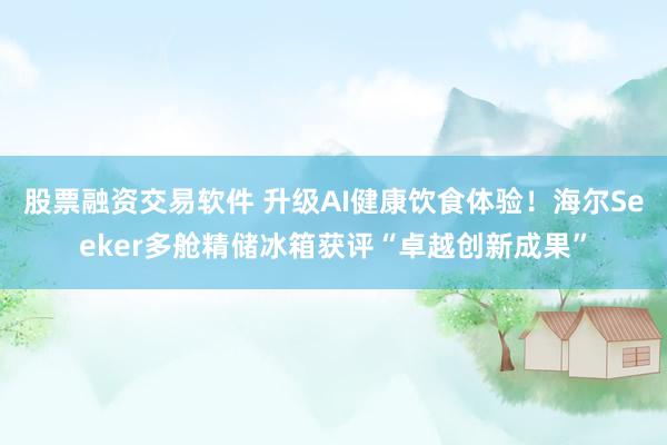 股票融资交易软件 升级AI健康饮食体验！海尔Seeker多舱精储冰箱获评“卓越创新成果”