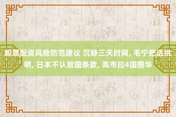 股票配资风险防范建议 沉静三天时间, 毛宁把话挑明, 日本不认敌国条款, 高市拉4国围华