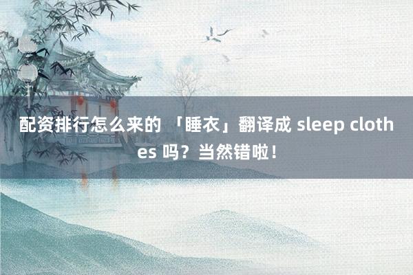 配资排行怎么来的 「睡衣」翻译成 sleep clothes 吗？当然错啦！