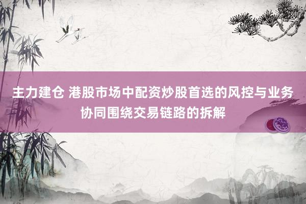 主力建仓 港股市场中配资炒股首选的风控与业务协同围绕交易链路的拆解