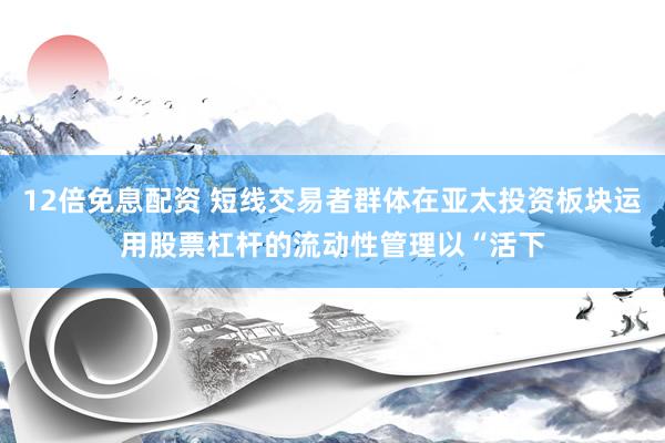 12倍免息配资 短线交易者群体在亚太投资板块运用股票杠杆的流动性管理以“活下
