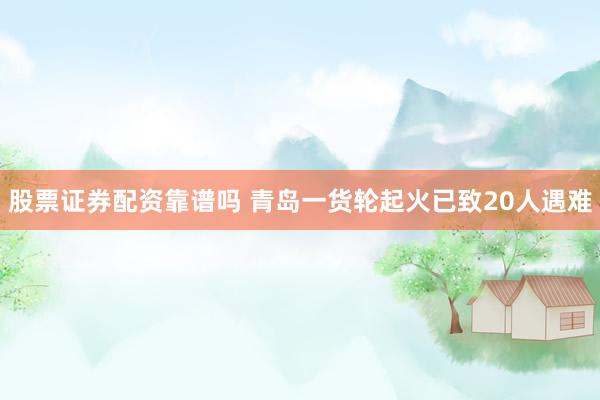 股票证券配资靠谱吗 青岛一货轮起火已致20人遇难