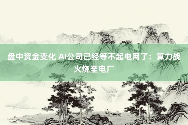 盘中资金变化 AI公司已经等不起电网了：算力战火烧至电厂