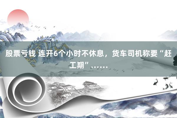 股票亏钱 连开6个小时不休息，货车司机称要“赶工期”……