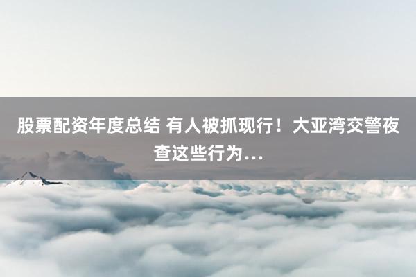 股票配资年度总结 有人被抓现行！大亚湾交警夜查这些行为…