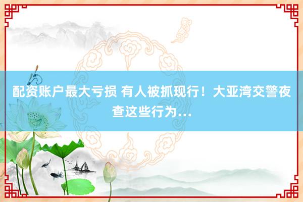 配资账户最大亏损 有人被抓现行！大亚湾交警夜查这些行为…