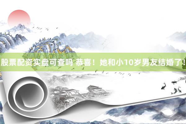 股票配资实盘可查吗 恭喜！她和小10岁男友结婚了！
