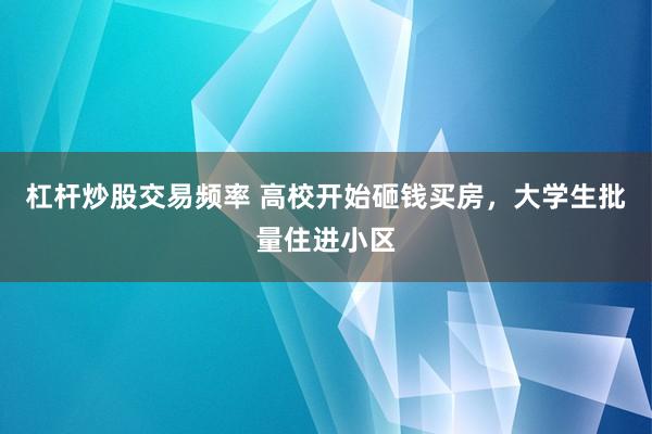 杠杆炒股交易频率 高校开始砸钱买房，大学生批量住进小区