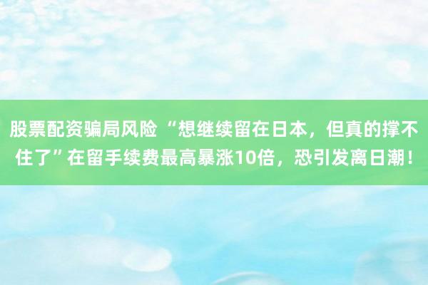 股票配资骗局风险 “想继续留在日本，但真的撑不住了”在留手续费最高暴涨10倍，恐引发离日潮！