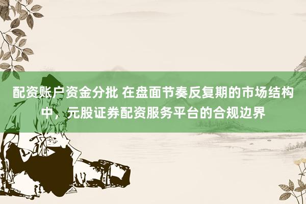 配资账户资金分批 在盘面节奏反复期的市场结构中，元股证券配资服务平台的合规边界