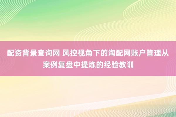 配资背景查询网 风控视角下的淘配网账户管理从案例复盘中提炼的经验教训