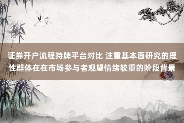 证券开户流程持牌平台对比 注重基本面研究的理性群体在在市场参与者观望情绪较重的阶段背景