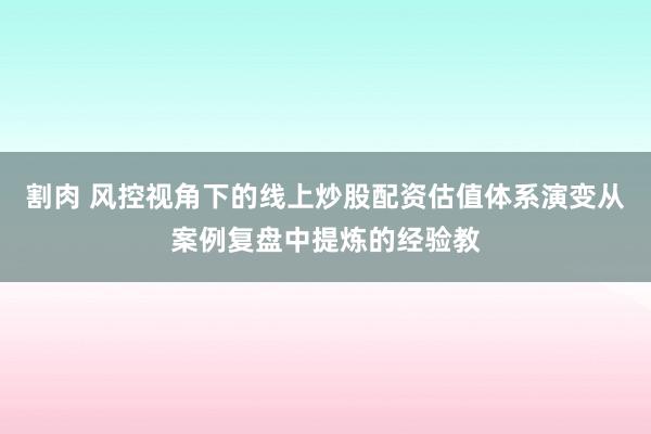 割肉 风控视角下的线上炒股配资估值体系演变从案例复盘中提炼的经验教