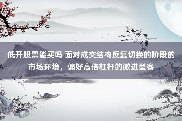 低开股票能买吗 面对成交结构反复切换的阶段的市场环境，偏好高倍杠杆的激进型客