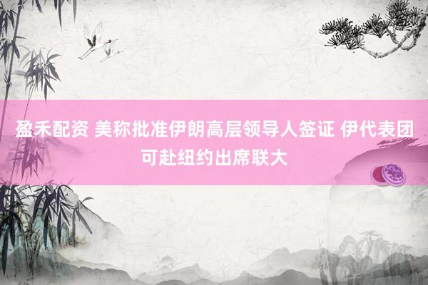 盈禾配资 美称批准伊朗高层领导人签证 伊代表团可赴纽约出席联大