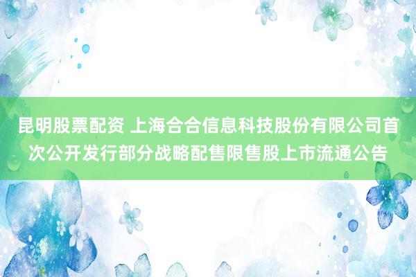 昆明股票配资 上海合合信息科技股份有限公司首次公开发行部分战略配售限售股上市流通公告