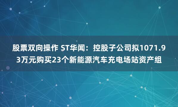 股票双向操作 ST华闻：控股子公司拟1071.93万元购买23个新能源汽车充电场站资产组
