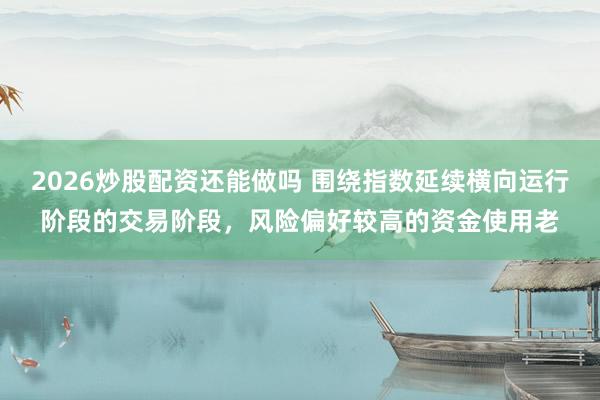 2026炒股配资还能做吗 围绕指数延续横向运行阶段的交易阶段，风险偏好较高的资金使用老