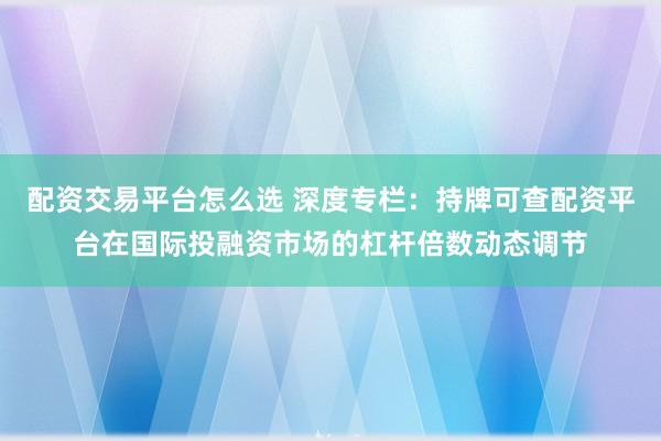 配资交易平台怎么选 深度专栏：持牌可查配资平台在国际投融资市场的杠杆倍数动态调节