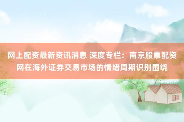 网上配资最新资讯消息 深度专栏：南京股票配资网在海外证券交易市场的情绪周期识别围绕