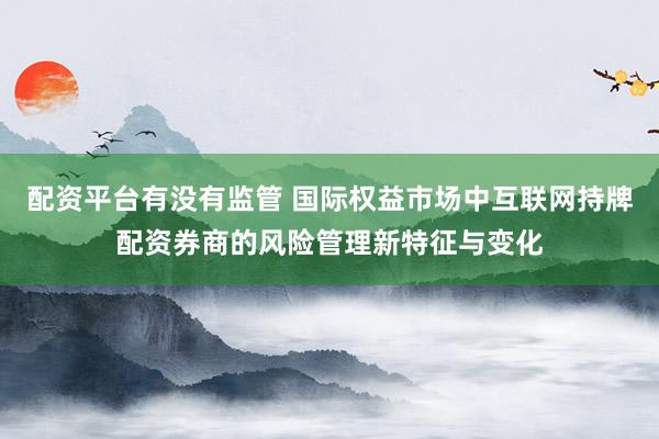 配资平台有没有监管 国际权益市场中互联网持牌配资券商的风险管理新特征与变化