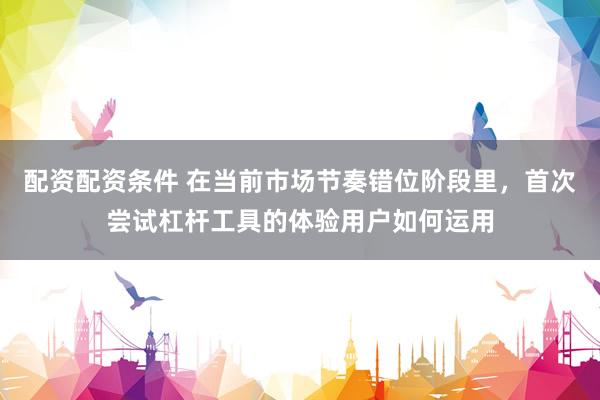 配资配资条件 在当前市场节奏错位阶段里，首次尝试杠杆工具的体验用户如何运用