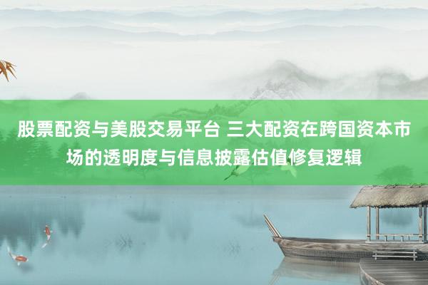 股票配资与美股交易平台 三大配资在跨国资本市场的透明度与信息披露估值修复逻辑