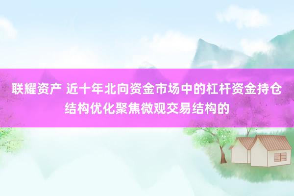联耀资产 近十年北向资金市场中的杠杆资金持仓结构优化聚焦微观交易结构的