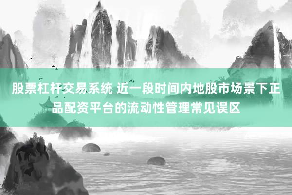 股票杠杆交易系统 近一段时间内地股市场景下正品配资平台的流动性管理常见误区