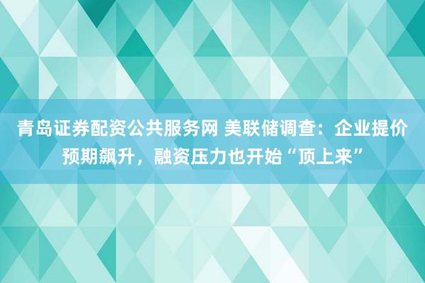 青岛证券配资公共服务网 美联储调查：企业提价预期飙升，融资压力也开始“顶上来”