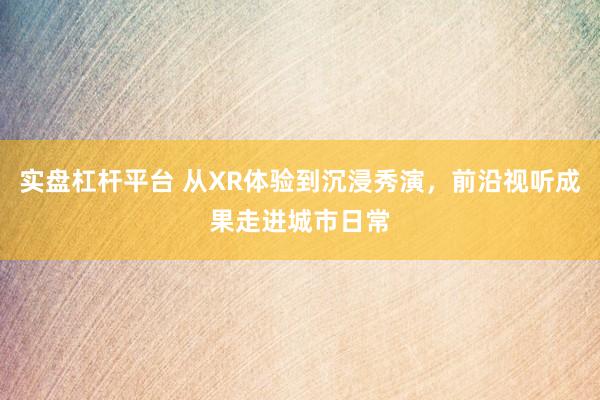 实盘杠杆平台 从XR体验到沉浸秀演，前沿视听成果走进城市日常