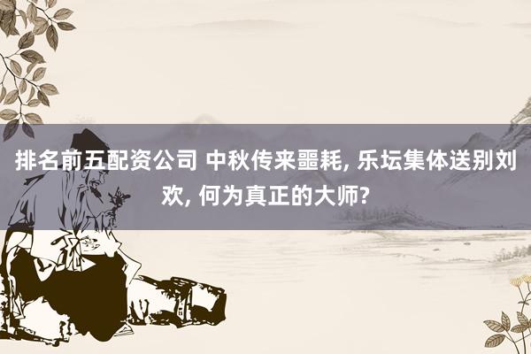 排名前五配资公司 中秋传来噩耗, 乐坛集体送别刘欢, 何为真正的大师?