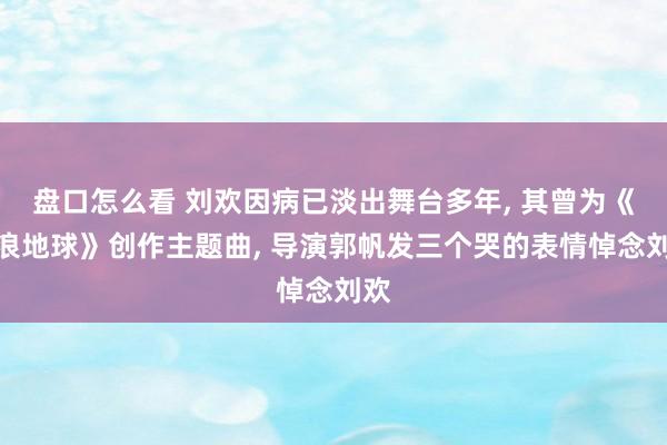 盘口怎么看 刘欢因病已淡出舞台多年, 其曾为《流浪地球》创作主题曲, 导演郭帆发三个哭的表情悼念刘欢