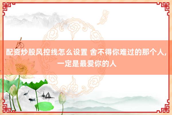 配资炒股风控线怎么设置 舍不得你难过的那个人, 一定是最爱你的人