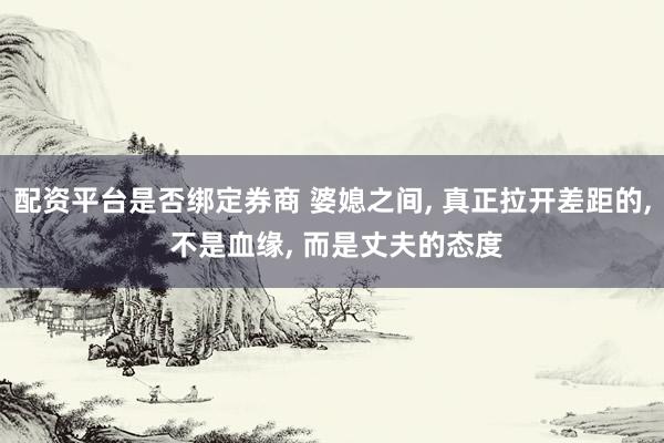 配资平台是否绑定券商 婆媳之间, 真正拉开差距的, 不是血缘, 而是丈夫的态度
