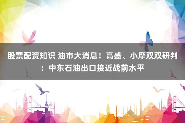 股票配资知识 油市大消息！高盛、小摩双双研判：中东石油出口接近战前水平