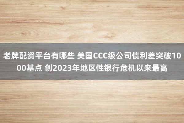 老牌配资平台有哪些 美国CCC级公司债利差突破1000基点 创2023年地区性银行危机以来最高