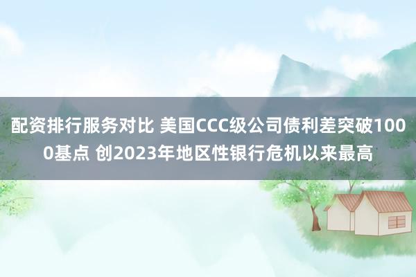 配资排行服务对比 美国CCC级公司债利差突破1000基点 创2023年地区性银行危机以来最高