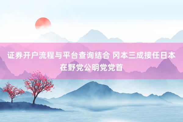证券开户流程与平台查询结合 冈本三成接任日本在野党公明党党首