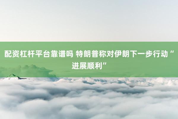 配资杠杆平台靠谱吗 特朗普称对伊朗下一步行动“进展顺利”
