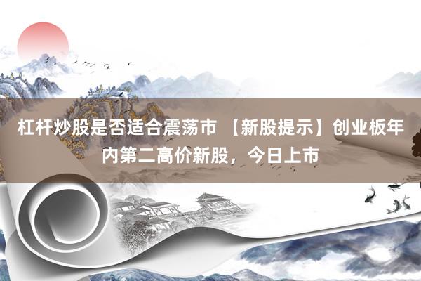杠杆炒股是否适合震荡市 【新股提示】创业板年内第二高价新股，今日上市