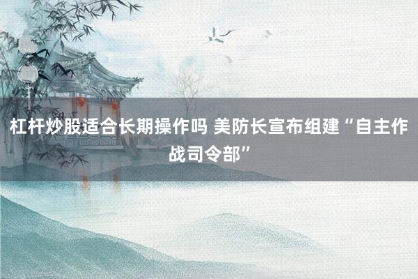 杠杆炒股适合长期操作吗 美防长宣布组建“自主作战司令部”