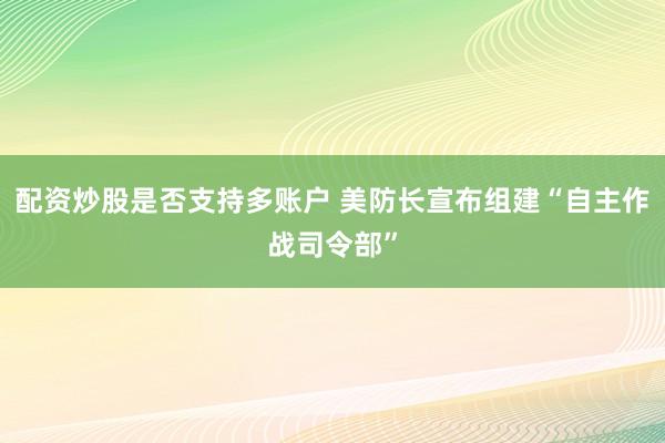 配资炒股是否支持多账户 美防长宣布组建“自主作战司令部”