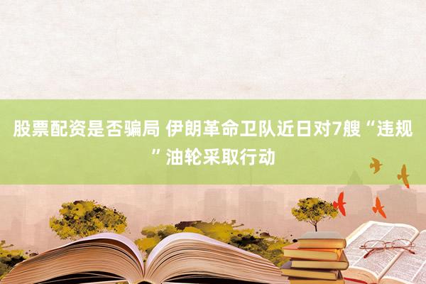 股票配资是否骗局 伊朗革命卫队近日对7艘“违规”油轮采取行动