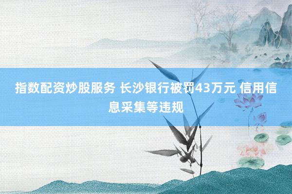 指数配资炒股服务 长沙银行被罚43万元 信用信息采集等违规