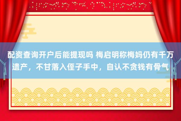 配资查询开户后能提现吗 梅启明称梅妈仍有千万遗产，不甘落入侄子手中，自认不贪钱有骨气